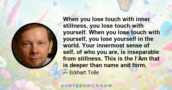 When you lose touch with inner stillness, you lose touch with yourself. When you lose touch with yourself, you lose yourself in the world. Your innermost sense of self, of who you are, is inseparable from stillness.