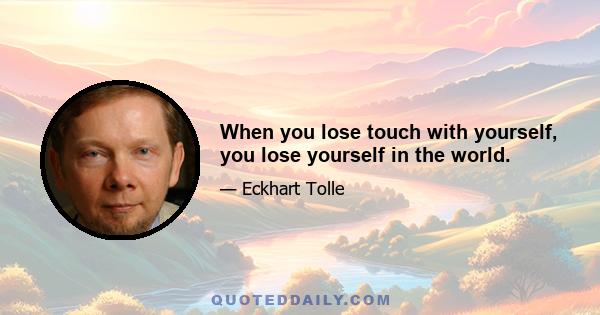 When you lose touch with yourself, you lose yourself in the world.