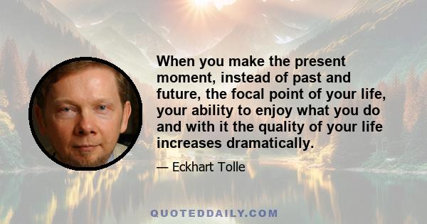 When you make the present moment, instead of past and future, the focal point of your life, your ability to enjoy what you do and with it the quality of your life increases dramatically.