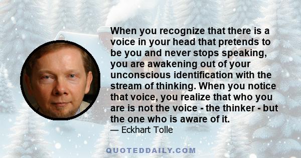 When you recognize that there is a voice in your head that pretends to be you and never stops speaking, you are awakening out of your unconscious identification with the stream of thinking. When you notice that voice,