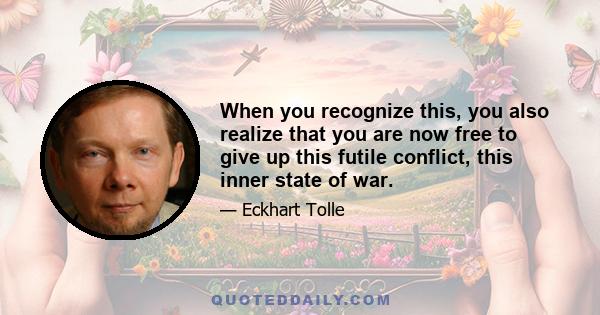 When you recognize this, you also realize that you are now free to give up this futile conflict, this inner state of war.