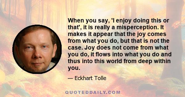 When you say, 'I enjoy doing this or that', it is really a misperception. It makes it appear that the joy comes from what you do, but that is not the case. Joy does not come from what you do, it flows into what you do