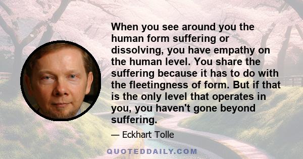 When you see around you the human form suffering or dissolving, you have empathy on the human level. You share the suffering because it has to do with the fleetingness of form. But if that is the only level that