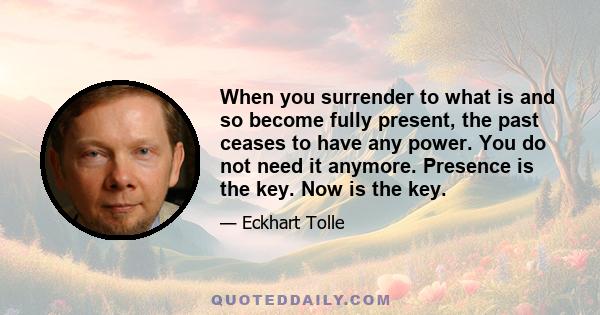 When you surrender to what is and so become fully present, the past ceases to have any power. You do not need it anymore. Presence is the key. Now is the key.