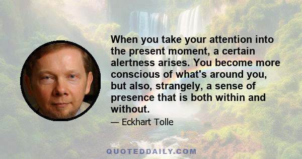 When you take your attention into the present moment, a certain alertness arises. You become more conscious of what's around you, but also, strangely, a sense of presence that is both within and without.