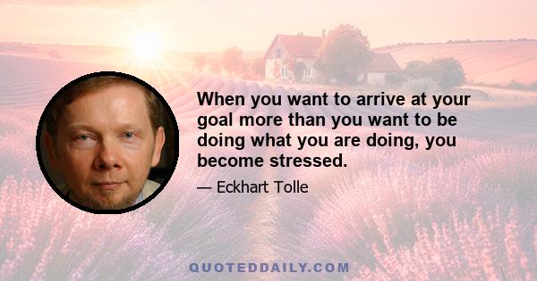 When you want to arrive at your goal more than you want to be doing what you are doing, you become stressed.