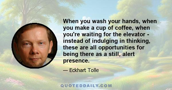 When you wash your hands, when you make a cup of coffee, when you're waiting for the elevator - instead of indulging in thinking, these are all opportunities for being there as a still, alert presence.