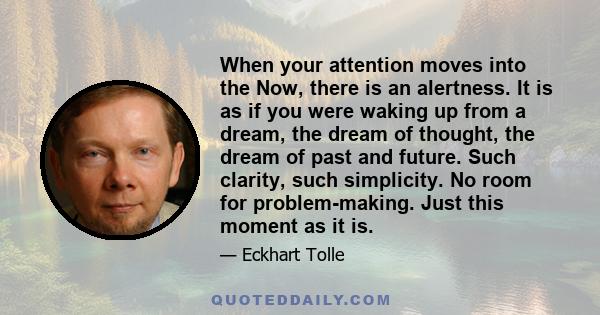 When your attention moves into the Now, there is an alertness. It is as if you were waking up from a dream, the dream of thought, the dream of past and future. Such clarity, such simplicity. No room for problem-making.