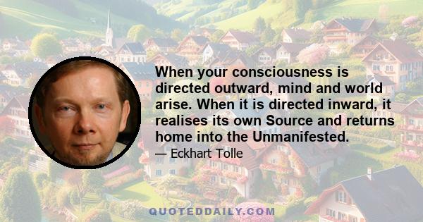 When your consciousness is directed outward, mind and world arise. When it is directed inward, it realises its own Source and returns home into the Unmanifested.