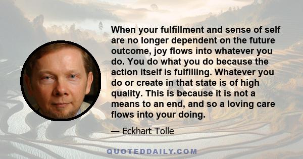 When your fulfillment and sense of self are no longer dependent on the future outcome, joy flows into whatever you do. You do what you do because the action itself is fulfilling. Whatever you do or create in that state