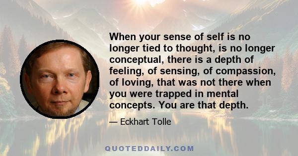 When your sense of self is no longer tied to thought, is no longer conceptual, there is a depth of feeling, of sensing, of compassion, of loving, that was not there when you were trapped in mental concepts. You are that 