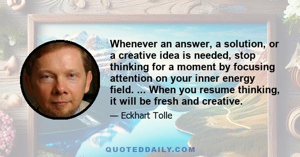 Whenever an answer, a solution, or a creative idea is needed, stop thinking for a moment by focusing attention on your inner energy field. ... When you resume thinking, it will be fresh and creative.