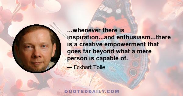 ...whenever there is inspiration...and enthusiasm...there is a creative empowerment that goes far beyond what a mere person is capable of.