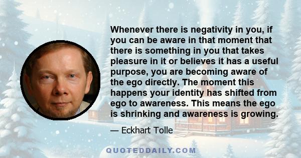 Whenever there is negativity in you, if you can be aware in that moment that there is something in you that takes pleasure in it or believes it has a useful purpose, you are becoming aware of the ego directly. The