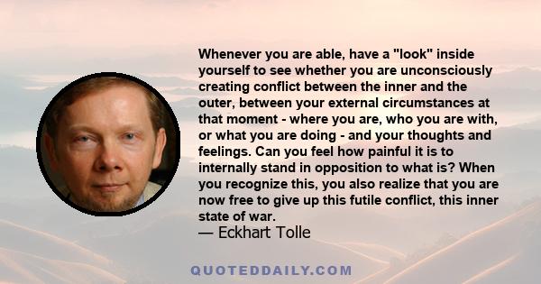 Whenever you are able, have a look inside yourself to see whether you are unconsciously creating conflict between the inner and the outer, between your external circumstances at that moment - where you are, who you are