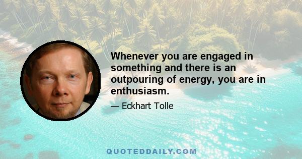 Whenever you are engaged in something and there is an outpouring of energy, you are in enthusiasm.