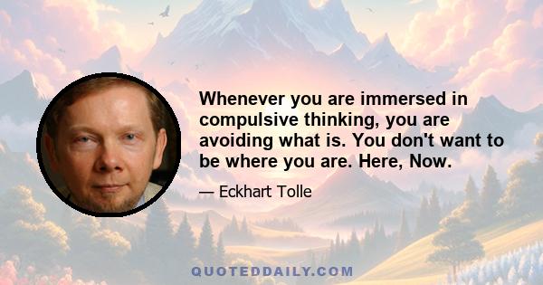 Whenever you are immersed in compulsive thinking, you are avoiding what is. You don't want to be where you are. Here, Now.