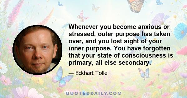 Whenever you become anxious or stressed, outer purpose has taken over, and you lost sight of your inner purpose. You have forgotten that your state of consciousness is primary, all else secondary.