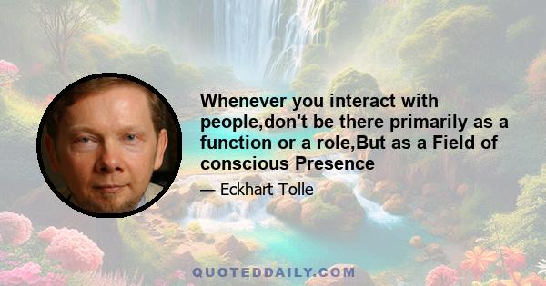 Whenever you interact with people,don't be there primarily as a function or a role,But as a Field of conscious Presence