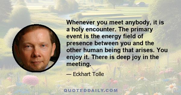 Whenever you meet anybody, it is a holy encounter. The primary event is the energy field of presence between you and the other human being that arises. You enjoy it. There is deep joy in the meeting.