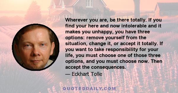 Wherever you are, be there totally. If you find your here and now intolerable and it makes you unhappy, you have three options: remove yourself from the situation, change it, or accept it totally. If you want to take