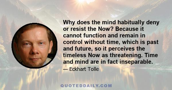 Why does the mind habitually deny or resist the Now? Because it cannot function and remain in control without time, which is past and future, so it perceives the timeless Now as threatening. Time and mind are in fact