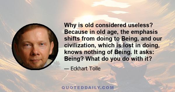 Why is old considered useless? Because in old age, the emphasis shifts from doing to Being, and our civilization, which is lost in doing, knows nothing of Being. It asks: Being? What do you do with it?