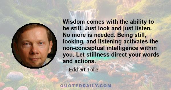 Wisdom comes with the ability to be still. Just look and just listen. No more is needed. Being still, looking, and listening activates the non-conceptual intelligence within you. Let stillness direct your words and