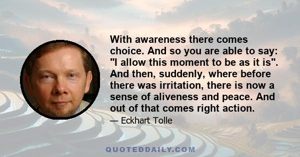 With awareness there comes choice. And so you are able to say: I allow this moment to be as it is. And then, suddenly, where before there was irritation, there is now a sense of aliveness and peace. And out of that