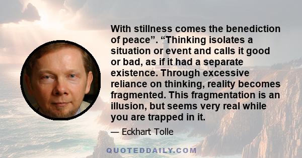 With stillness comes the benediction of peace”. “Thinking isolates a situation or event and calls it good or bad, as if it had a separate existence. Through excessive reliance on thinking, reality becomes fragmented.