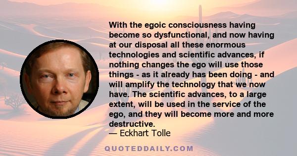 With the egoic consciousness having become so dysfunctional, and now having at our disposal all these enormous technologies and scientific advances, if nothing changes the ego will use those things - as it already has