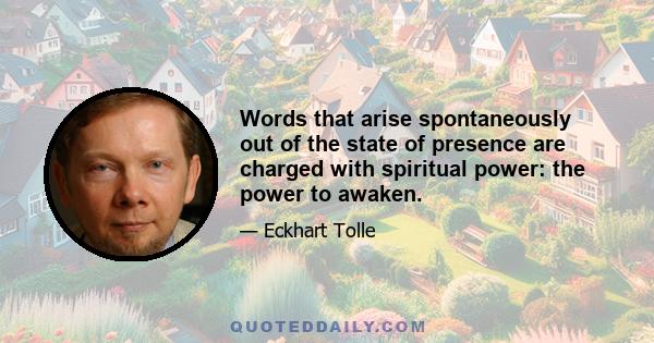 Words that arise spontaneously out of the state of presence are charged with spiritual power: the power to awaken.