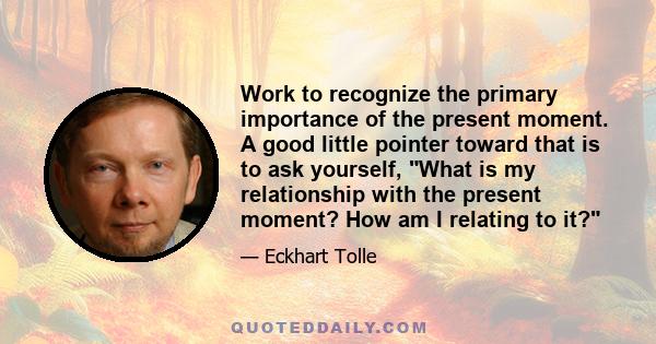 Work to recognize the primary importance of the present moment. A good little pointer toward that is to ask yourself, What is my relationship with the present moment? How am I relating to it?