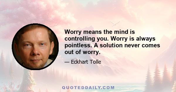 Worry means the mind is controlling you. Worry is always pointless. A solution never comes out of worry.