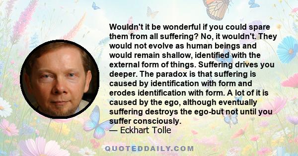 Wouldn't it be wonderful if you could spare them from all suffering? No, it wouldn't. They would not evolve as human beings and would remain shallow, identified with the external form of things. Suffering drives you