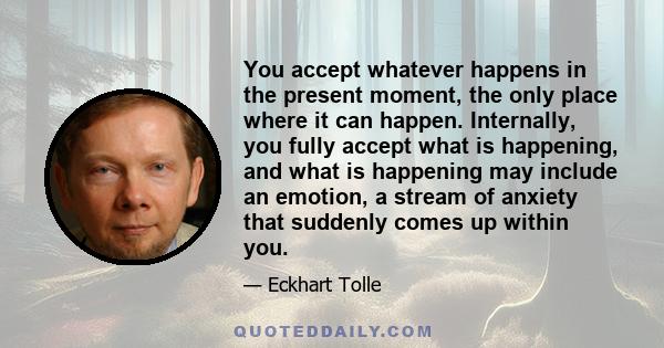 You accept whatever happens in the present moment, the only place where it can happen. Internally, you fully accept what is happening, and what is happening may include an emotion, a stream of anxiety that suddenly