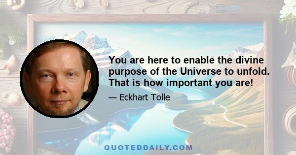 You are here to enable the divine purpose of the Universe to unfold. That is how important you are!