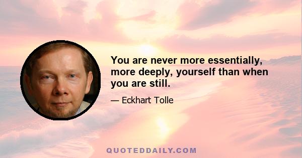 You are never more essentially, more deeply, yourself than when you are still.