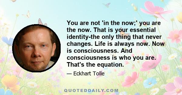 You are not 'in the now;' you are the now. That is your essential identity-the only thing that never changes. Life is always now. Now is consciousness. And consciousness is who you are. That's the equation.