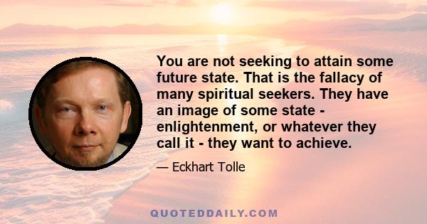 You are not seeking to attain some future state. That is the fallacy of many spiritual seekers. They have an image of some state - enlightenment, or whatever they call it - they want to achieve.