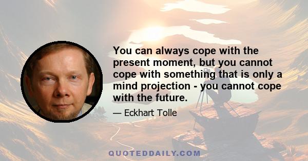 You can always cope with the present moment, but you cannot cope with something that is only a mind projection - you cannot cope with the future.