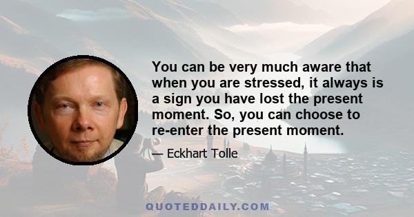 You can be very much aware that when you are stressed, it always is a sign you have lost the present moment. So, you can choose to re-enter the present moment.