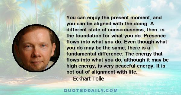 You can enjoy the present moment, and you can be aligned with the doing. A different state of consciousness, then, is the foundation for what you do. Presence flows into what you do. Even though what you do may be the