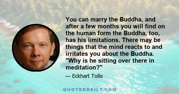 You can marry the Buddha, and after a few months you will find on the human form the Buddha, too, has his limitations. There may be things that the mind reacts to and irritates you about the Buddha. Why is he sitting