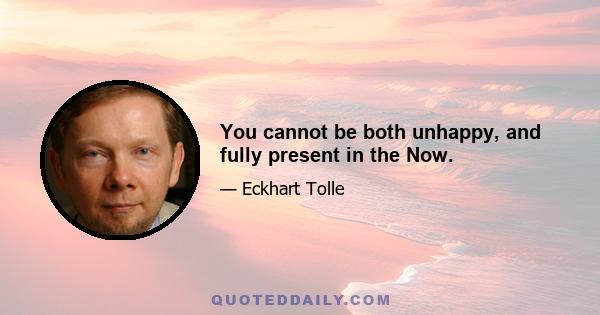 You cannot be both unhappy, and fully present in the Now.