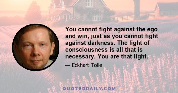 You cannot fight against the ego and win, just as you cannot fight against darkness. The light of consciousness is all that is necessary. You are that light.