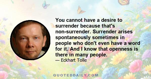 You cannot have a desire to surrender because that's non-surrender. Surrender arises spontaneously sometimes in people who don't even have a word for it. And I know that openness is there in many people.