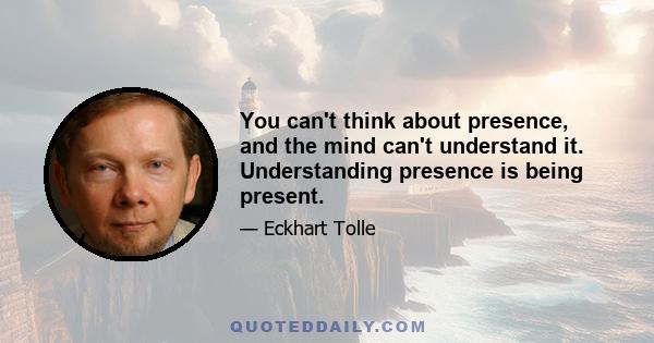 You can't think about presence, and the mind can't understand it. Understanding presence is being present.