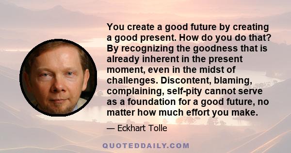 You create a good future by creating a good present. How do you do that? By recognizing the goodness that is already inherent in the present moment, even in the midst of challenges. Discontent, blaming, complaining,