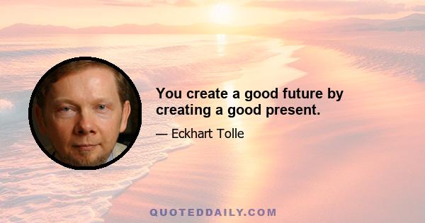 You create a good future by creating a good present.